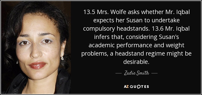 13.5 Mrs. Wolfe asks whether Mr. Iqbal expects her Susan to undertake compulsory headstands. 13.6 Mr. Iqbal infers that, considering Susan's academic performance and weight problems, a headstand regime might be desirable. - Zadie Smith