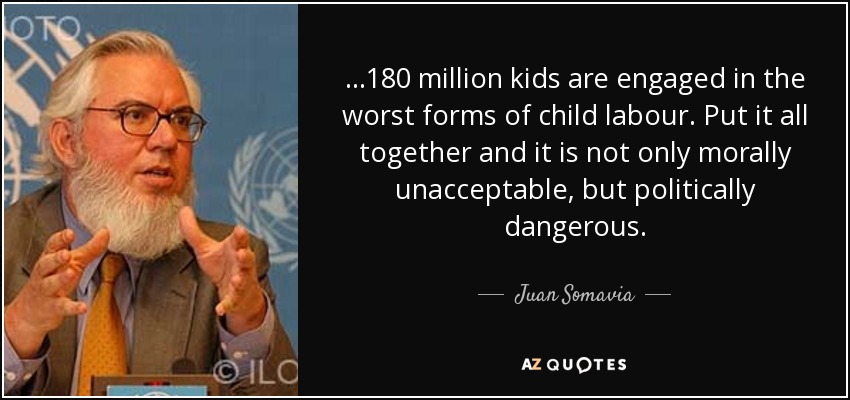 ...180 million kids are engaged in the worst forms of child labour. Put it all together and it is not only morally unacceptable, but politically dangerous. - Juan Somavia