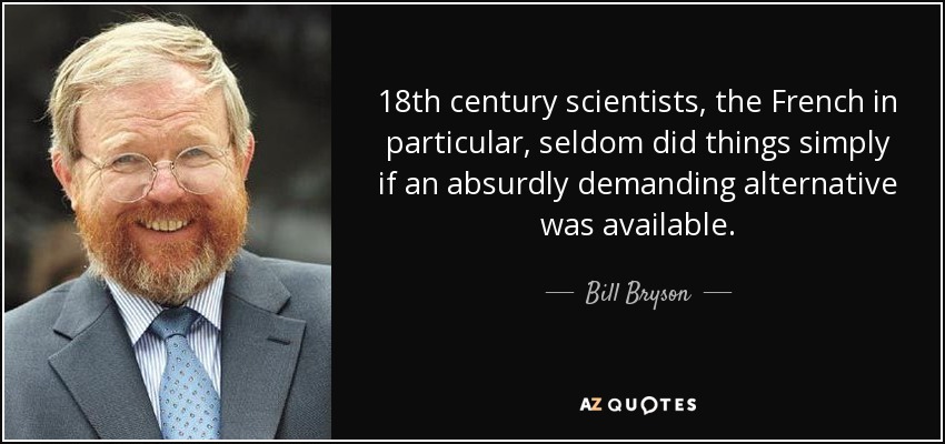 18th century scientists, the French in particular, seldom did things simply if an absurdly demanding alternative was available. - Bill Bryson