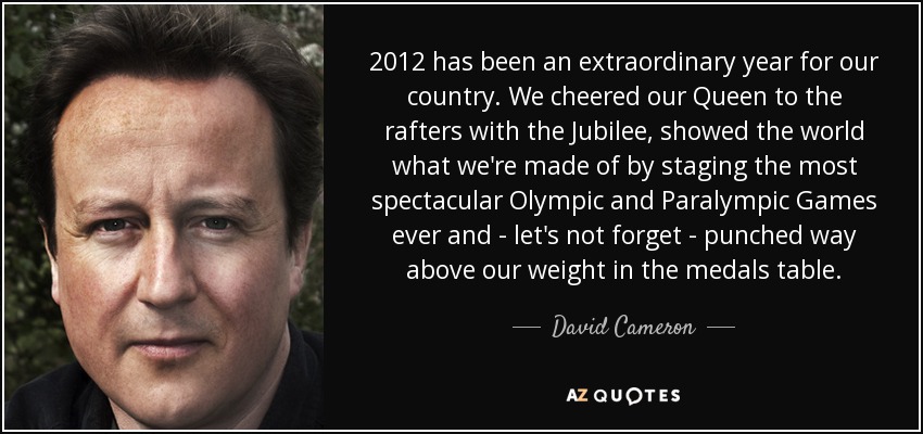 2012 has been an extraordinary year for our country. We cheered our Queen to the rafters with the Jubilee, showed the world what we're made of by staging the most spectacular Olympic and Paralympic Games ever and - let's not forget - punched way above our weight in the medals table. - David Cameron