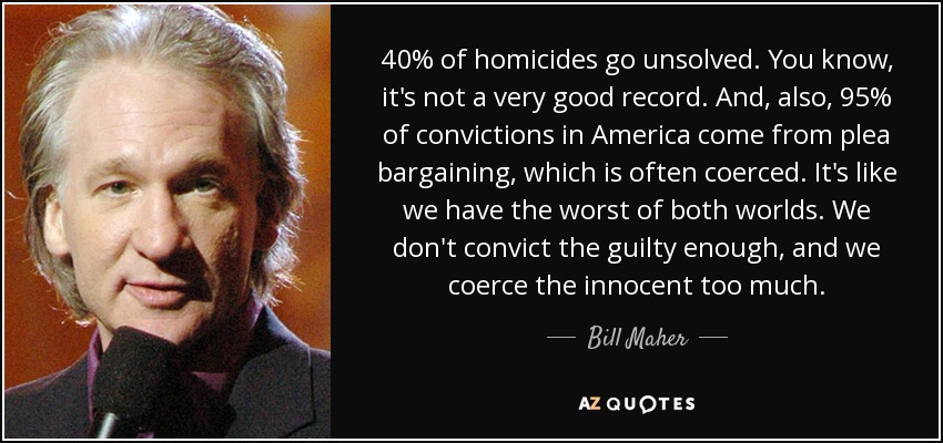 40% of homicides go unsolved. You know, it's not a very good record. And, also, 95% of convictions in America come from plea bargaining, which is often coerced. It's like we have the worst of both worlds. We don't convict the guilty enough, and we coerce the innocent too much. - Bill Maher