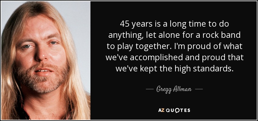 45 years is a long time to do anything, let alone for a rock band to play together. I'm proud of what we've accomplished and proud that we've kept the high standards. - Gregg Allman