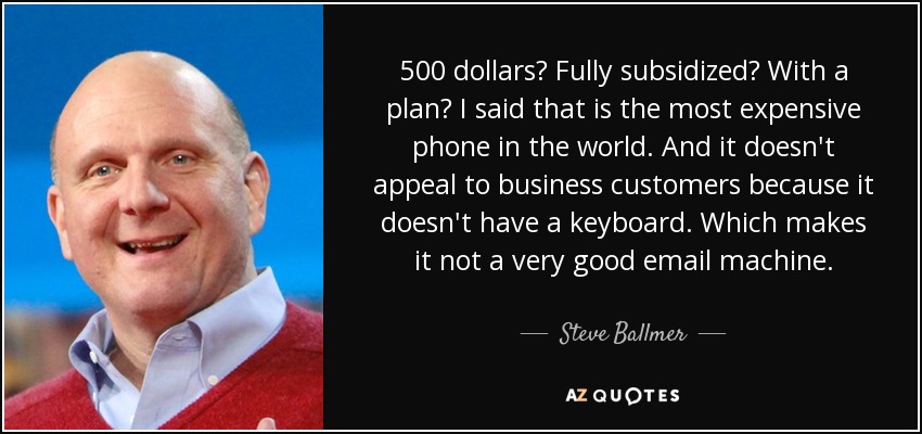 500 dollars? Fully subsidized? With a plan? I said that is the most expensive phone in the world. And it doesn't appeal to business customers because it doesn't have a keyboard. Which makes it not a very good email machine. - Steve Ballmer