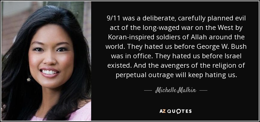 9/11 was a deliberate, carefully planned evil act of the long-waged war on the West by Koran-inspired soldiers of Allah around the world. They hated us before George W. Bush was in office. They hated us before Israel existed. And the avengers of the religion of perpetual outrage will keep hating us. - Michelle Malkin