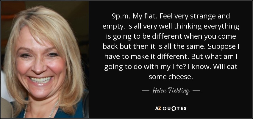 9p.m. My flat. Feel very strange and empty. Is all very well thinking everything is going to be different when you come back but then it is all the same. Suppose I have to make it different. But what am I going to do with my life? I know. Will eat some cheese. - Helen Fielding