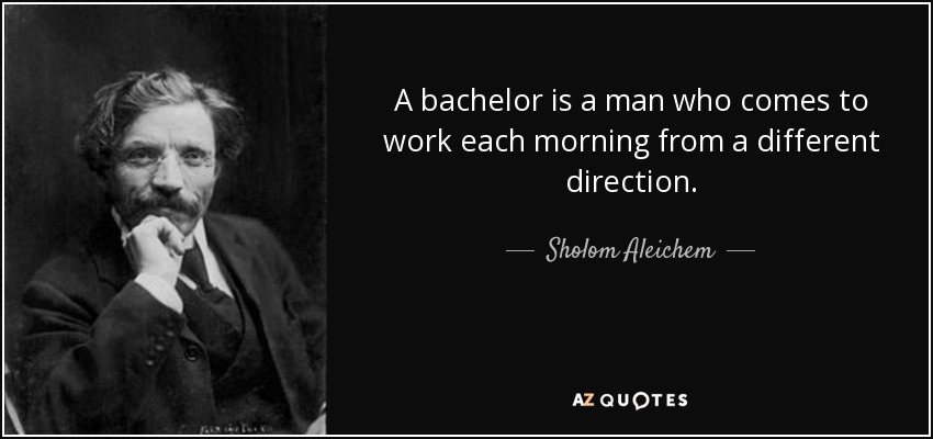 A bachelor is a man who comes to work each morning from a different direction. - Sholom Aleichem