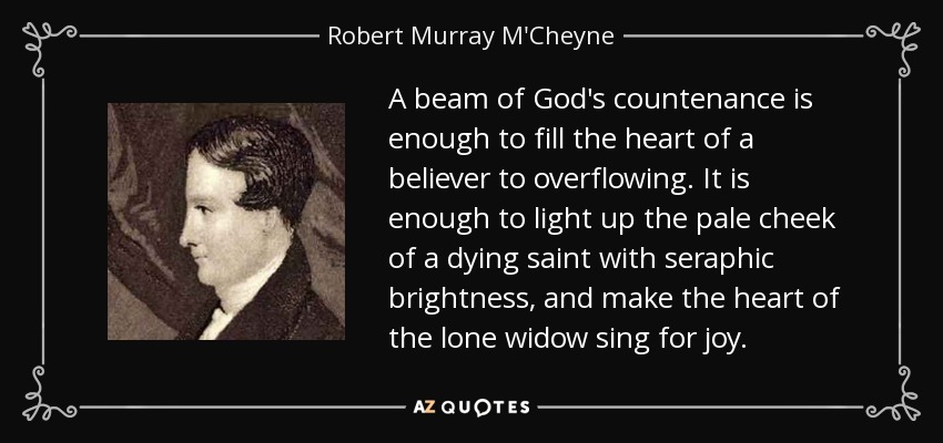 A beam of God's countenance is enough to fill the heart of a believer to overflowing. It is enough to light up the pale cheek of a dying saint with seraphic brightness, and make the heart of the lone widow sing for joy. - Robert Murray M'Cheyne