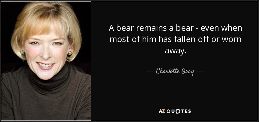 A bear remains a bear - even when most of him has fallen off or worn away. - Charlotte Gray