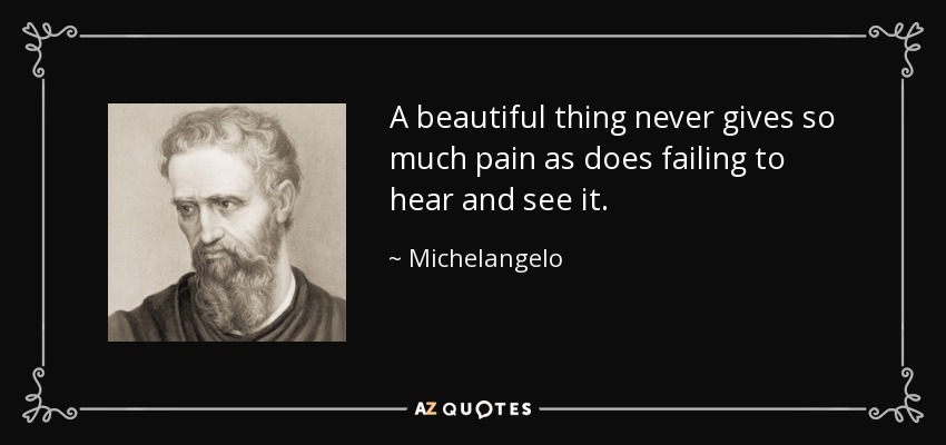 A beautiful thing never gives so much pain as does failing to hear and see it. - Michelangelo
