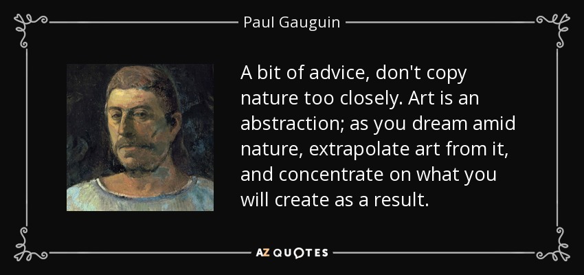 A bit of advice, don't copy nature too closely. Art is an abstraction; as you dream amid nature, extrapolate art from it, and concentrate on what you will create as a result. - Paul Gauguin