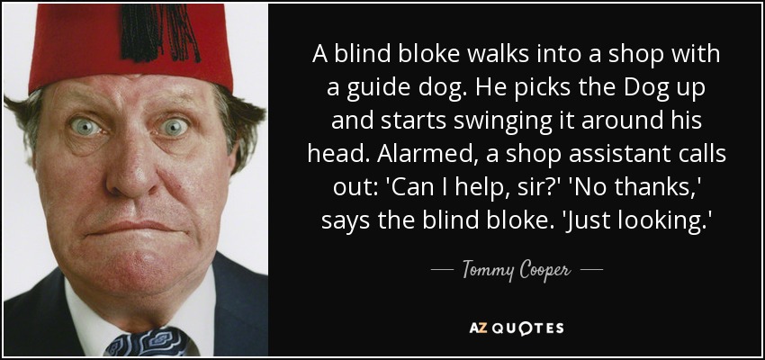 A blind bloke walks into a shop with a guide dog. He picks the Dog up and starts swinging it around his head. Alarmed, a shop assistant calls out: 'Can I help, sir?' 'No thanks,' says the blind bloke. 'Just looking.' - Tommy Cooper