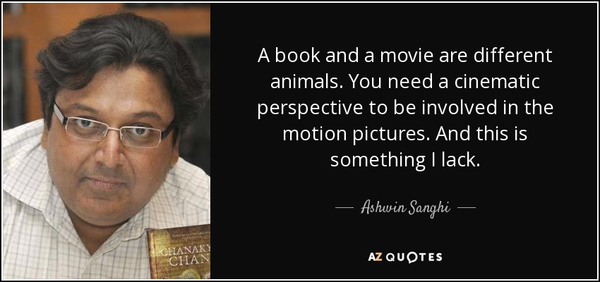 A book and a movie are different animals. You need a cinematic perspective to be involved in the motion pictures. And this is something I lack. - Ashwin Sanghi