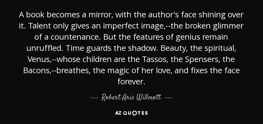 Un libro se convierte en un espejo en el que brilla el rostro del autor. El talento sólo da una imagen imperfecta, el destello quebrado de un rostro. Pero los rasgos del genio permanecen imperturbables. El tiempo guarda la sombra. La belleza, la Venus espiritual, cuyos hijos son los Tassos, los Spensers, los Bacons, respira la magia de su amor y fija el rostro para siempre. - Robert Aris Willmott