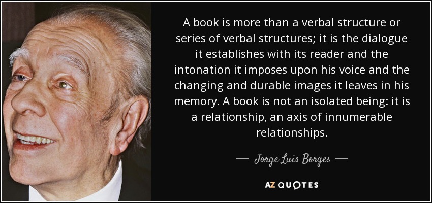 A book is more than a verbal structure or series of verbal structures; it is the dialogue it establishes with its reader and the intonation it imposes upon his voice and the changing and durable images it leaves in his memory. A book is not an isolated being: it is a relationship, an axis of innumerable relationships. - Jorge Luis Borges