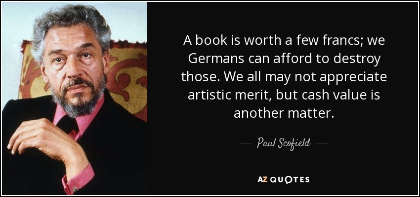 A book is worth a few francs; we Germans can afford to destroy those. We all may not appreciate artistic merit, but cash value is another matter. - Paul Scofield