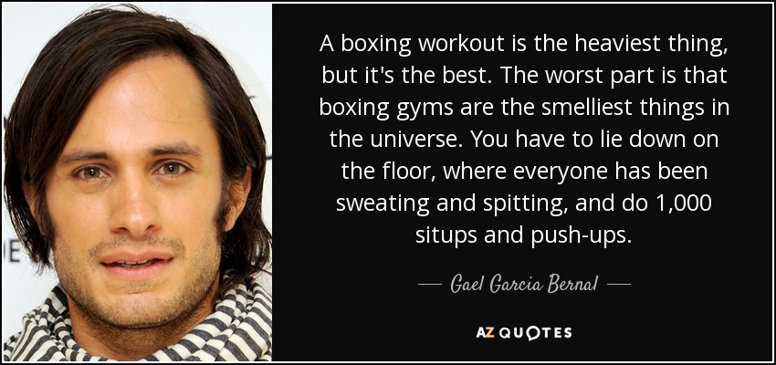 A boxing workout is the heaviest thing, but it's the best. The worst part is that boxing gyms are the smelliest things in the universe. You have to lie down on the floor, where everyone has been sweating and spitting, and do 1,000 situps and push-ups. - Gael Garcia Bernal