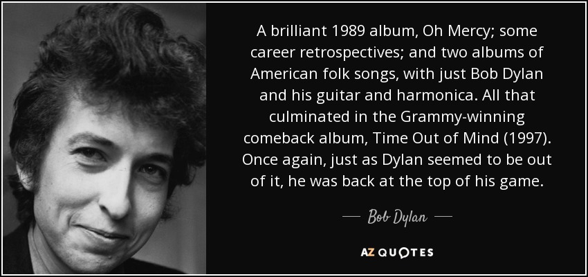 A brilliant 1989 album, Oh Mercy; some career retrospectives; and two albums of American folk songs, with just Bob Dylan and his guitar and harmonica. All that culminated in the Grammy-winning comeback album, Time Out of Mind (1997). Once again, just as Dylan seemed to be out of it, he was back at the top of his game. - Bob Dylan