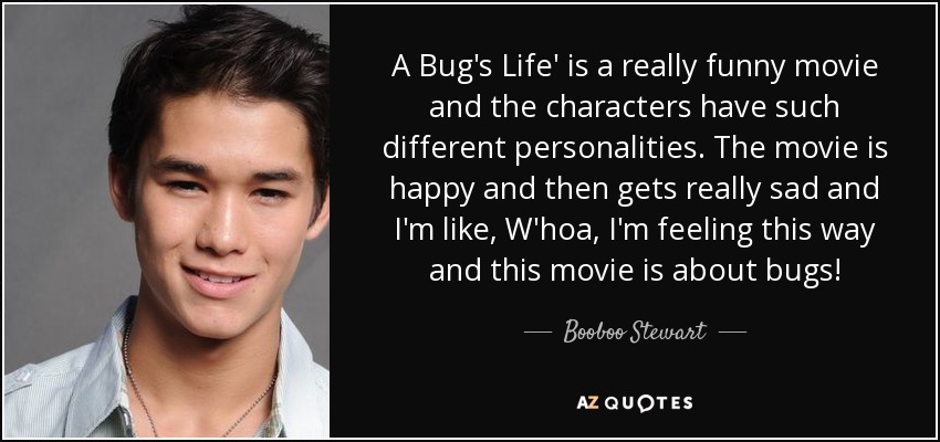 A Bug's Life' is a really funny movie and the characters have such different personalities. The movie is happy and then gets really sad and I'm like, W'hoa, I'm feeling this way and this movie is about bugs! - Booboo Stewart