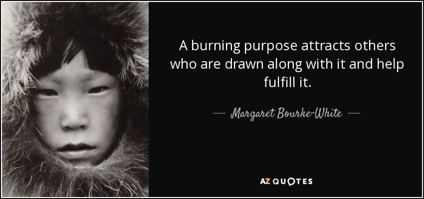 A burning purpose attracts others who are drawn along with it and help fulfill it. - Margaret Bourke-White