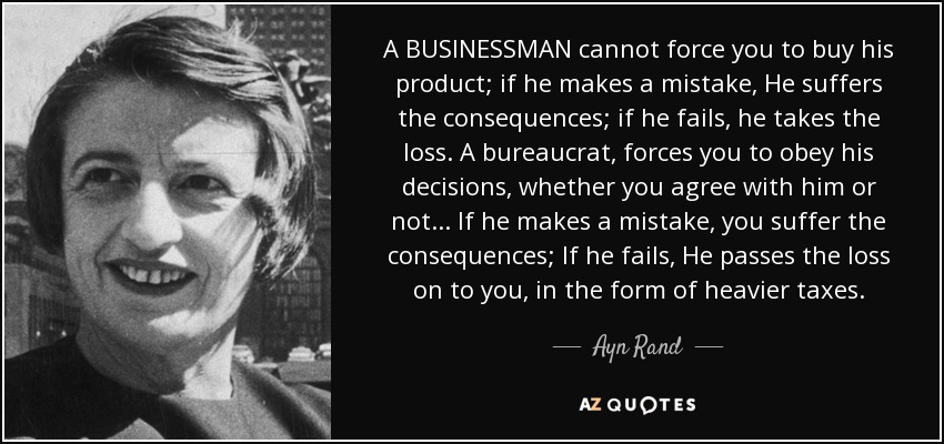 Un EMPRESARIO no puede obligarte a comprar su producto; si se equivoca, sufre las consecuencias; si fracasa, asume la pérdida. Un burócrata, te obliga a obedecer sus decisiones, estés o no de acuerdo con él... Si comete un error, sufres las consecuencias; si fracasa, te repercute la pérdida en forma de impuestos más elevados. - Ayn Rand