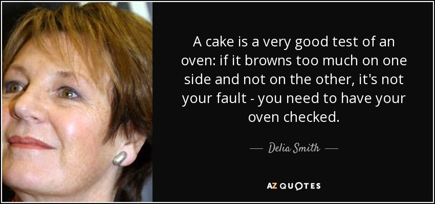 A cake is a very good test of an oven: if it browns too much on one side and not on the other, it's not your fault - you need to have your oven checked. - Delia Smith
