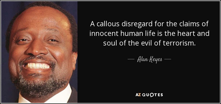 A callous disregard for the claims of innocent human life is the heart and soul of the evil of terrorism. - Alan Keyes