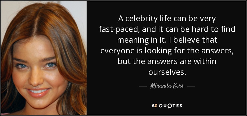 A celebrity life can be very fast-paced, and it can be hard to find meaning in it. I believe that everyone is looking for the answers, but the answers are within ourselves. - Miranda Kerr