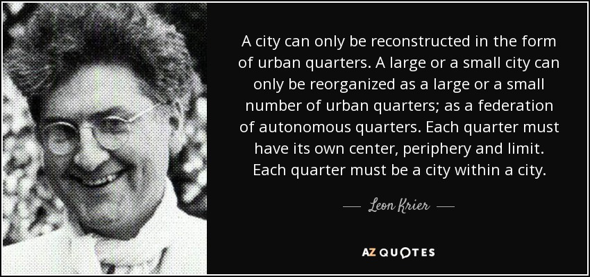 A city can only be reconstructed in the form of urban quarters. A large or a small city can only be reorganized as a large or a small number of urban quarters; as a federation of autonomous quarters. Each quarter must have its own center, periphery and limit. Each quarter must be a city within a city. - Leon Krier