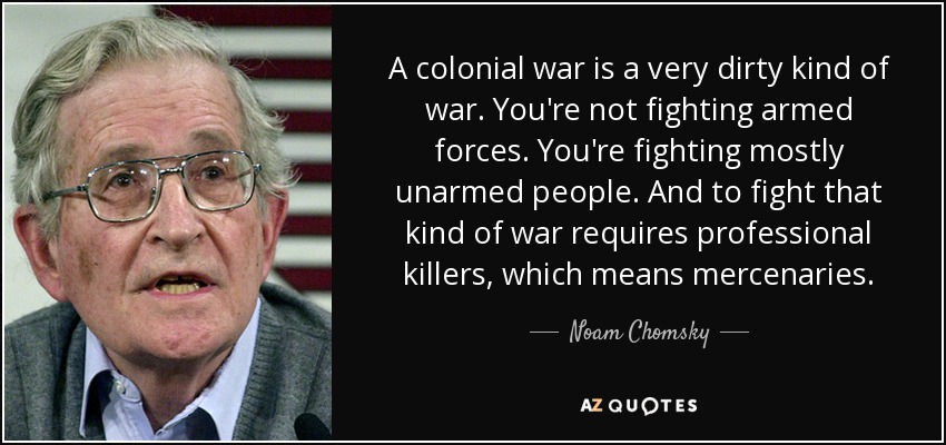 A colonial war is a very dirty kind of war. You're not fighting armed forces. You're fighting mostly unarmed people. And to fight that kind of war requires professional killers, which means mercenaries. - Noam Chomsky