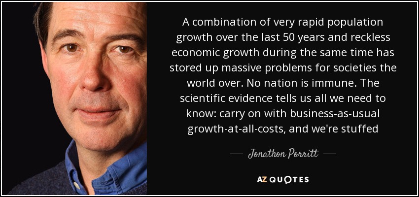 A combination of very rapid population growth over the last 50 years and reckless economic growth during the same time has stored up massive problems for societies the world over. No nation is immune. The scientific evidence tells us all we need to know: carry on with business-as-usual growth-at-all-costs, and we're stuffed - Jonathon Porritt