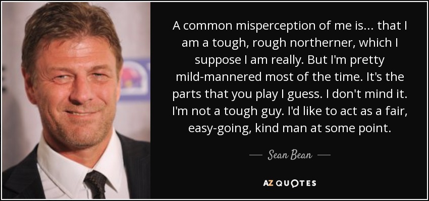 A common misperception of me is... that I am a tough, rough northerner, which I suppose I am really. But I'm pretty mild-mannered most of the time. It's the parts that you play I guess. I don't mind it. I'm not a tough guy. I'd like to act as a fair, easy-going, kind man at some point. - Sean Bean