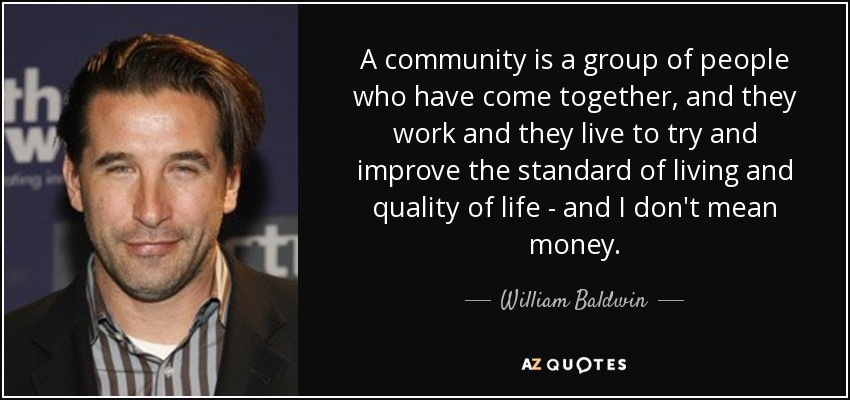 A community is a group of people who have come together, and they work and they live to try and improve the standard of living and quality of life - and I don't mean money. - William Baldwin