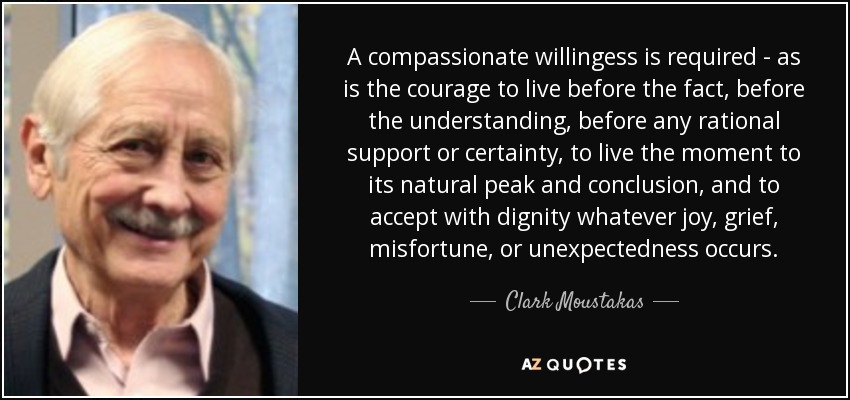 A compassionate willingess is required - as is the courage to live before the fact, before the understanding, before any rational support or certainty, to live the moment to its natural peak and conclusion, and to accept with dignity whatever joy, grief, misfortune, or unexpectedness occurs. - Clark Moustakas