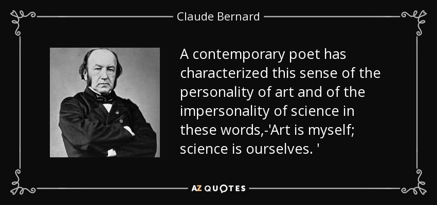 A contemporary poet has characterized this sense of the personality of art and of the impersonality of science in these words,-'Art is myself; science is ourselves. ' - Claude Bernard