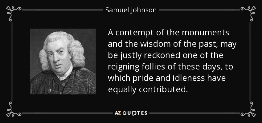 El desprecio de los monumentos y de la sabiduría del pasado puede considerarse con justicia una de las locuras reinantes en nuestros días, a la que han contribuido por igual el orgullo y la ociosidad. - Samuel Johnson