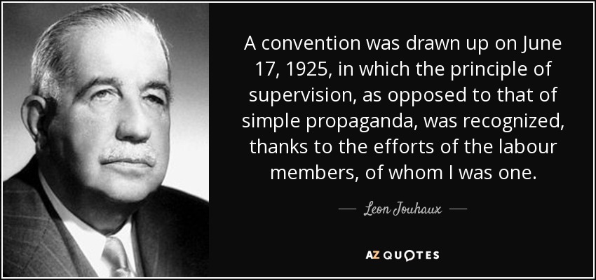 A convention was drawn up on June 17, 1925, in which the principle of supervision, as opposed to that of simple propaganda, was recognized, thanks to the efforts of the labour members, of whom I was one. - Leon Jouhaux