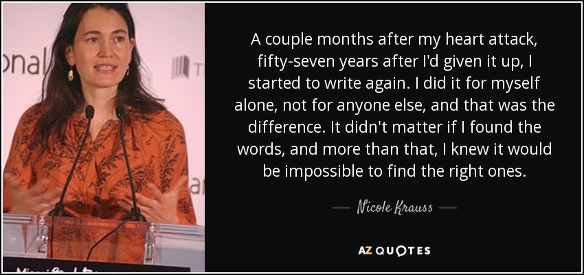 A couple months after my heart attack, fifty-seven years after I'd given it up, I started to write again. I did it for myself alone, not for anyone else, and that was the difference. It didn't matter if I found the words, and more than that, I knew it would be impossible to find the right ones. - Nicole Krauss