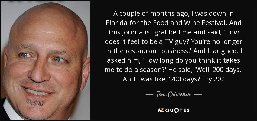 A couple of months ago, I was down in Florida for the Food and Wine Festival. And this journalist grabbed me and said, 'How does it feel to be a TV guy? You're no longer in the restaurant business.' And I laughed. I asked him, 'How long do you think it takes me to do a season?' He said, 'Well, 200 days.' And I was like, '200 days? Try 20!' - Tom Colicchio