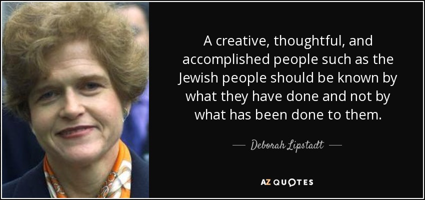A creative, thoughtful, and accomplished people such as the Jewish people should be known by what they have done and not by what has been done to them. - Deborah Lipstadt