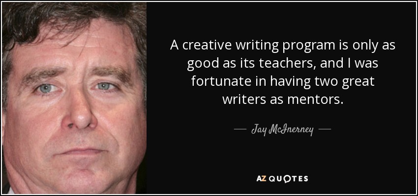 A creative writing program is only as good as its teachers, and I was fortunate in having two great writers as mentors. - Jay McInerney