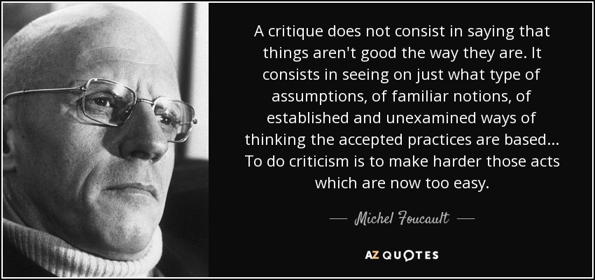 A critique does not consist in saying that things aren't good the way they are. It consists in seeing on just what type of assumptions, of familiar notions, of established and unexamined ways of thinking the accepted practices are based... To do criticism is to make harder those acts which are now too easy. - Michel Foucault