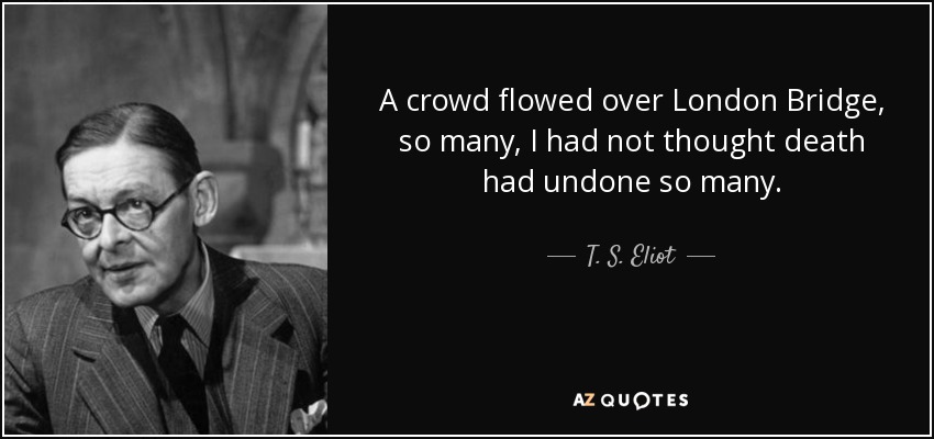 A crowd flowed over London Bridge, so many, I had not thought death had undone so many. - T. S. Eliot