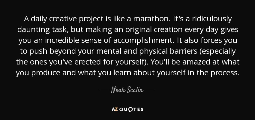 A daily creative project is like a marathon. It's a ridiculously daunting task, but making an original creation every day gives you an incredible sense of accomplishment. It also forces you to push beyond your mental and physical barriers (especially the ones you've erected for yourself). You'll be amazed at what you produce and what you learn about yourself in the process. - Noah Scalin