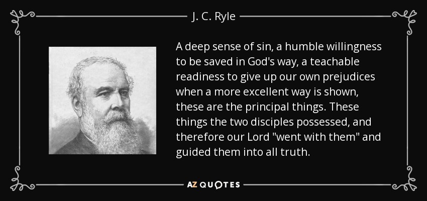 A deep sense of sin, a humble willingness to be saved in God's way, a teachable readiness to give up our own prejudices when a more excellent way is shown, these are the principal things. These things the two disciples possessed, and therefore our Lord 