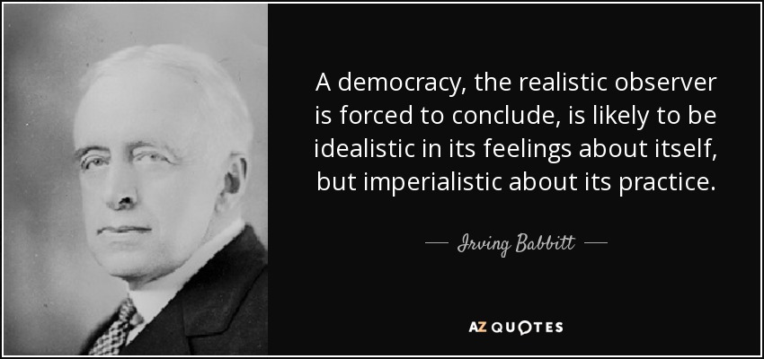 A democracy, the realistic observer is forced to conclude, is likely to be idealistic in its feelings about itself, but imperialistic about its practice. - Irving Babbitt
