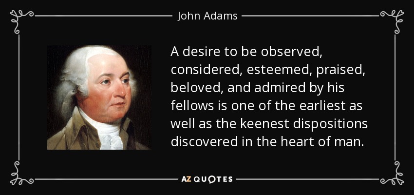 El deseo de ser observado, considerado, estimado, alabado, amado y admirado por sus semejantes es una de las disposiciones más tempranas y agudas que se descubren en el corazón del hombre. - John Adams