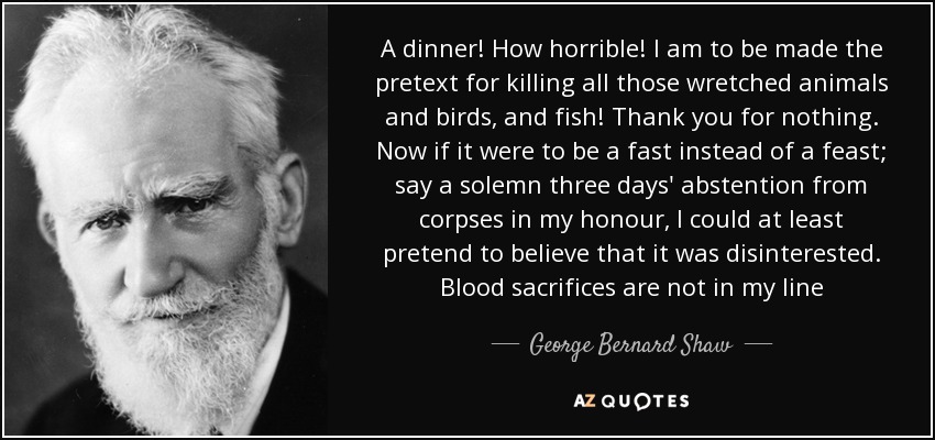 A dinner! How horrible! I am to be made the pretext for killing all those wretched animals and birds, and fish! Thank you for nothing. Now if it were to be a fast instead of a feast; say a solemn three days' abstention from corpses in my honour, I could at least pretend to believe that it was disinterested. Blood sacrifices are not in my line - George Bernard Shaw