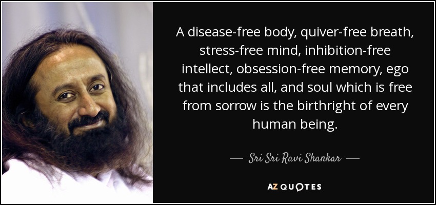 A disease-free body, quiver-free breath, stress-free mind, inhibition-free intellect, obsession-free memory, ego that includes all, and soul which is free from sorrow is the birthright of every human being. - Sri Sri Ravi Shankar