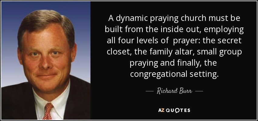 A dynamic praying church must be built from the inside out, employing all four levels of prayer: the secret closet, the family altar, small group praying and finally, the congregational setting. - Richard Burr