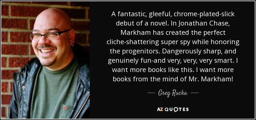 A fantastic, gleeful, chrome-plated-slick debut of a novel. In Jonathan Chase, Markham has created the perfect cliche-shattering super spy while honoring the progenitors. Dangerously sharp, and genuinely fun-and very, very, very smart. I want more books like this. I want more books from the mind of Mr. Markham! - Greg Rucka